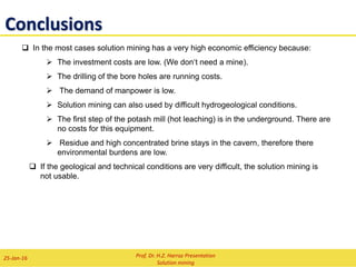 3) Technology of the Carnallite Production
brine
life steam condensate
hot saturated brine
condensate
slurry
mother liquor 1:
solvent for solution mining
or prodoction of bischofite
or discharge liquor
carnallite, halite
water decomposition liquor
sylvite, halite
hot mother liquor 2 halite, wet
hot brine, KCl saturated
water condensate
slurry
mother liquor
KCl
vacuum cooling, KCl cristallisation
vacuum cooling, KCl cristallisation
thickener
decomposition
hot leaching
Flow sheet for the production of KCl from carnallite brine
evaporator
evaporator, vacuum cooling,
carnallite crystallisation
Prof. Dr. H.Z. Harraz Presentation
Solution mining
02-Feb-16
Solution mining of carnallitite with:
 two wells
 selective dissolution
 hot leaching
Residue
Carnallite
Deposit
 