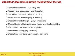  Reagent consumption – operating cost
 Recovery and head grade – ore throughput
 Leach kinetics – leach cycle (i.e. pad size)
 Permeability – heap height (i.e. pad size)
 Effect of lixiviant strength – gangue reactions
 Effect of bacterial inoculation and forced aeration for sulfides
 Effect of heat preservation for sulphides
 Effect of mineralogy (e.g. laterites)
 Effect of impurity build-up in recycled solutions
Important parameters during metallurgical testing
Prof. Dr. H.Z. Harraz Presentation
Solution mining
02-Feb-16
 