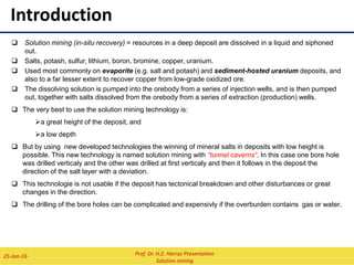 INTRODUCTION
 Depend on water or another liquid (e.g., dilute sulfuric acid, weak cyanide solution, or ammonium carbonate) to extract
the mineral.
 Solution mining are among the most economical of all mining methods but can only be applied to limited categories of
mineral deposits.
 Solution mining (in-situ recovery) = resources in a deep deposit are dissolved in a liquid and siphoned out.
 Salts, potash, sulfur, lithium, boron, bromine, copper, uranium.
 Used most commonly on evaporite (e.g. salt and potash) and sediment-hosted uranium deposits, and also to
a far lesser extent to recover copper from low-grade oxidized ore.
 The dissolving solution is pumped into the orebody from a series of injection wells, and is then pumped out,
together with salts dissolved from the orebody from a series of extraction (production) wells.
 The very best to use the solution mining technology is:
a great height of the deposit, and
a low depth
 But by using new developed technologies the winning of mineral salts in deposits with low height is possible.
This new technology is named solution mining with “tunnel caverns“. In this case one bore hole was drilled
verticaly and the other was drilled at first verticaly and then it follows in the deposit the direction of the salt layer
with a deviation.
 This technologie is not usable if the deposit has tectonical breakdown and other disturbances or great changes in
the direction.
 The drilling of the bore holes can be complicated and expensivly if the overburden contains gas or water.
Prof. Dr. H.Z. Harraz Presentation
Solution mining
02-Feb-16
 