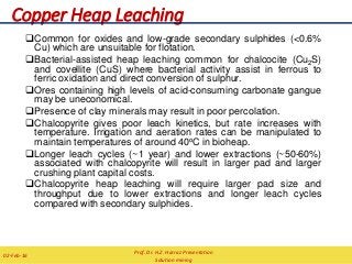 Copper Heap Leaching
Common for oxides and low-grade secondary sulphides (<0.6%
Cu) which are unsuitable for flotation.
Bacterial-assisted heap leaching common for chalcocite (Cu2S)
and covellite (CuS) where bacterial activity assist in ferrous to
ferric oxidation and direct conversion of sulphur.
Ores containing high levels of acid-consuming carbonate gangue
may be uneconomical.
Presence of clay minerals may result in poor percolation.
Chalcopyrite gives poor leach kinetics, but rate increases with
temperature. Irrigation and aeration rates can be manipulated to
maintain temperatures of around 40oC in bioheap.
Longer leach cycles (~1 year) and lower extractions (~50-60%)
associated with chalcopyrite will result in larger pad and larger
crushing plant capital costs.
Chalcopyrite heap leaching will require larger pad size and
throughput due to lower extractions and longer leach cycles
compared with secondary sulphides.
Prof. Dr. H.Z. Harraz Presentation
Solution mining
02-Feb-16
 