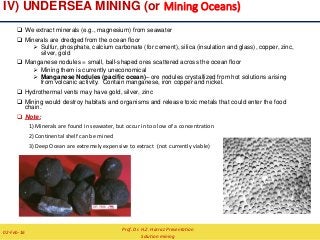 IV) UNDERSEA MINING (or Mining Oceans)
 We extract minerals (e.g., magnesium) from seawater
 Minerals are dredged from the ocean floor
 Sulfur, phosphate, calcium carbonate (for cement), silica (insulation and glass), copper, zinc,
silver, gold
 Manganese nodules = small, ball-shaped ores scattered across the ocean floor
 Mining them is currently uneconomical
 Manganese Nodules (pacific ocean)– ore nodules crystallized from hot solutions arising
from volcanic activity. Contain manganese, iron copper and nickel.
 Hydrothermal vents may have gold, silver, zinc
 Mining would destroy habitats and organisms and release toxic metals that could enter the food
chain.
 Note:
1)Minerals are found in seawater, but occur in too low of a concentration
2)Continental shelf can be mined
3)Deep Ocean are extremely expensive to extract (not currently viable)
Prof. Dr. H.Z. Harraz Presentation
Solution mining
02-Feb-16
 