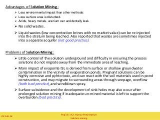 Advantages of Solution Mining :
 Less environmental impact than other methods:
 Less surface area is disturbed.
 Acids, heavy metals, uranium can accidentally leak.
 No solid wastes.
 Liquid wastes (low concentration brines with no market value) can be re-injected
into the stratum being leached. Also reported that wastes are sometimes injected
into a separate acquifer (not good practice).
Problems of Solution Mining :
 Little control of the solution underground and difficulty in ensuring the process
solutions do not migrate away from the immediate area of leaching.
 Main impact of evaporite ISL is derived from surface or shallow groundwater
contamination in the vicinity of evaporation ponds. Pregnant solutions can be
highly corrosive and pyhto-toxic, and can react with the soil materials used in pond
construction, and may migrate to surrounding areas through seepage, overflow
(both bad practice),and windblown spray.
 Surface subsidence and the development of sink-holes may also occur after
prolonged solution mining if inadequate un-mined material is left to support the
overburden (bad practice).
Prof. Dr. H.Z. Harraz Presentation
Solution mining
02-Feb-16
 