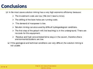 Conclusions
 In the most cases solution mining has a very high economic efficiency because:
 The investment costs are low. (We don‘t need a mine).
 The drilling of the bore holes are running costs.
 The demand of manpower is low.
 Solution mining can also used by difficult hydrogeological conditions.
 The first step of the potash mill (hot leaching) is in the underground. There are
no costs for this equipment.
 Residue and high concentrated brine stays in the cavern, therefore there
environmental burdens are low.
 If the geological and technical conditions are very difficult, the solution mining is
not usable.
Prof. Dr. H.Z. Harraz Presentation
Solution mining
02-Feb-16
 