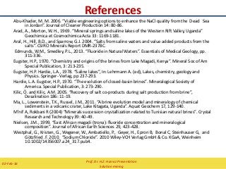 References
Abu-Khader, M. M. 2006. “Viable engineering options to enhance the NaCl quality from the Dead Sea
in Jordan”. Journal of Cleaner Production 14: 80-86.
Arad, A., Morton, W. H., 1969. “Mineral springs and saline lakes of the Western Rift Valley, Uganda”
Geochimica et Cosmochimica Acta 33: 1169-1181.
Aral, H., Hill, B.D., and Sparrow, G.J. 2004. “Salts from saline waters and value added products from the
salts”. CSIRO Minerals Report DMR-2378C.
Edmunds, W.M., Smedley, P.L., 2013. “Fluoride in Natural Waters”. Essentials of Medical Geology, pp.
311-336.
Eugster, H.P., 1970. “Chemistry and origins of the brines from Lake Magadi, Kenya”. Mineral Soc of Am
Special Publication, 3: 213-235.
Eugster, H.P. Hardie, L.A., 1978. “Saline lakes”, In: Lehrmann A. (ed), Lakes, chemistry, geology and
Physics. Springer- Verlag, pp 237-293.
Hardie, L.A. Eugster, H.P., 1970. “The evolution of closed-basin brines”. Mineralogical Society of
America. Special Publication, 3: 273-290.
Kilic, Ö. and Kilic, A.M. 2005. “Recovery of salt co-products during salt production from brine”,
Desalination 186: 11-19.
Ma, L., Lowenstein, T.K., Russel, J.M., 2011. “A brine evolution model and mineralogy of chemical
sediments in a volcanic crater, Lake Kitagata, Uganda”. Aquat Geochem 17, 129-140.
M’nif A, Rokbani R (2004) “Minerals succession crystallization related to Tunisian natural brines”. Crystal
Research and Technology 39: 40-49.
Nielsen, J.M., 1999. “East African magadi (trona): fluoride concentration and mineralogical
composition”. Journal of African Earth Sciences 29, 423-428.
Westphal, G., Kristen, G., Wegener, W., Ambatiello, P., Geyer, H., Epron B, Bonal C, Steinhauser G, and
Götzfried .F. 2010. “Sodium Chloride”. 2010 Wiley-VCH Verlag GmbH & Co. KGaA, Weinheim
10.1002/14356007.a24_317.pub4.
Prof. Dr. H.Z. Harraz Presentation
Solution mining
02-Feb-16
 