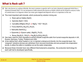 TECHNOLOGY OF SOLUTION MINING
In-situ leaching (ISL)/ Solution Mining
Solution mining includes both borehole mining, such as the methods used to extract sodium
chloride or sulfur, and leaching, either through drillholes or in dumps or heaps on the surface.
ISL salt mine
ISL sulfur mine
Hot water Compressed air
Sulfur, Water & air
Brine out
Prof. Dr. H.Z. Harraz Presentation
Solution mining
02-Feb-16
 