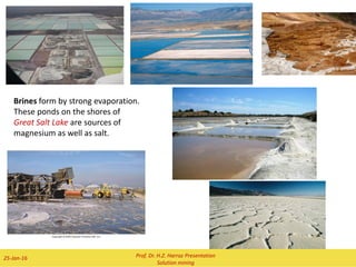 2 February 2016 Prof. Dr. H.Z. Harraz Presentation 8
Sulfur Production
 As a mineral, native sulfur under
salt domes is produced by the
action of ancient bacteria on sulfate
deposits.
 It was removed from such salt-
dome mines mainly by the Frasch
process.
 In this method, superheated water
was pumped into a native sulfur
deposit to melt the sulfur, and then
compressed air returned the 99.5%
pure melted product to the surface.
 Throughout the 20th century this
procedure produced elemental
sulfur that required no further
purification. However, due to a
limited number of such sulfur
deposits and the high cost of
working them, this process for
mining sulfur has not been
employed in a major way anywhere
in the world since 2002.
 
