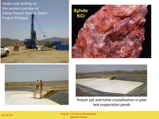 II) TECHNOLOGY OF THE SALT PRODUCTION
What is Rock salt ?
 Salt, also known as sodium chloride, the most common evaporite salt is an ionic chemical compound which has a
chemical formula NaCl. It is an inexpensive bulk mineral also known as halite which can be found in concave rocks
of coastal areas or in lagoons where sea water gets trapped and deposits salt as it evaporates in the sun.
 The most important salt minerals, which produced by solution mining are:
 Rock salt (or Halite) (NaCl)
 Sylvinite (NaCl + KCl)
 Carnallite (KMgCl3*6H2O or MgCl2 * KCl * 6H2O)
 Trona (NaHCO3.Na2CO3.2H2O),
 Nahcolite (NaHCO3),
 Epsomite {or Epsom salts} (MgSO4.7H2O),
 Borax (Na2B4O7·10H2O or Na2[B4O5(OH)4]·8H2O)
 Has been used for many decades to extract soluble evaporite salts from buried evaporite deposits in UK,
Russia, Germany, Turkey, Thailand and USA.
 A low salinity fluid, either heated or not, is injected underground directly into the evaporite layer; the
“pregnant” solutions (brines) are withdrawn from recovery boreholes and are pumped into evaporation
ponds, to allow the salts to crystallize out as the water evaporates.
 Because these minerals have very different thermodynamic properties, the production technology for
each salt had to developed specifically.
Prof. Dr. H.Z. Harraz Presentation
Solution mining
02-Feb-16
 