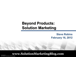 Beyond Products:
                                            Solution Marketing
                                                               Steve Robins
                                                           February 16, 2012




© 2009-2012
 © 2011
                                www.SolutionMarketingBlog.com
Steve Robins, The Solution Marketing Blog
 