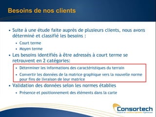 Besoins de nos clients


• Suite à une étude faite auprès de plusieurs clients, nous avons
  déterminé et classifié les besoins :
   • Court terme
   • Moyen terme
• Les besoins identifiés à être adressés à court terme se
  retrouvent en 2 catégories:
   • Déterminer les informations des caractéristiques du terrain
   • Convertir les données de la matrice graphique vers la nouvelle norme
     pour fins de livraison de leur matrice
• Validation des données selon les normes établies
   • Présence et positionnement des éléments dans la carte
 