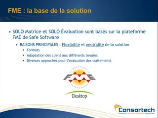 FME : la base de la solution


• SOLO Matrice et SOLO Évaluation sont basés sur la plateforme
  FME de Safe Software
   • RAISONS PRINCIPALES : Flexibilité et neutralité de la solution
        Formats
        Adaptation des client aux différents besoins
        Diverses approches pour l’exécution des traitements
 