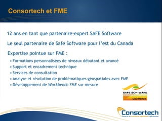Consortech et FME


12 ans en tant que partenaire-expert SAFE Software

Le seul partenaire de Safe Software pour l’est du Canada

Expertise pointue sur FME :
 • Formations personnalisées de niveaux débutant et avancé
 • Support et encadrement technique
 • Services de consultation
 • Analyse et résolution de problématiques géospatiales avec FME
 • Développement de Workbench FME sur mesure
 
