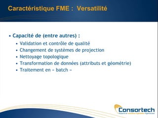 Caractéristique FME : Versatilité



• Capacité de (entre autres) :
  •   Validation et contrôle de qualité
  •   Changement de systèmes de projection
  •   Nettoyage topologique
  •   Transformation de données (attributs et géométrie)
  •   Traitement en « batch »
 