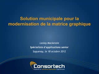 Solution municipale pour la
modernisation de la matrice graphique



                 Lesley Mackenzie
         Spécialiste d'applications senior
           Saguenay, le 18 octobre 2012
 
