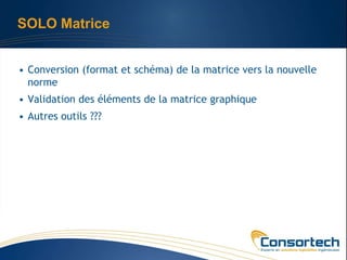 SOLO Matrice


• Conversion (format et schéma) de la matrice vers la nouvelle
  norme
• Validation des éléments de la matrice graphique
• Autres outils ???
 
