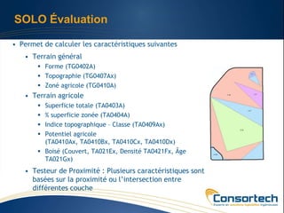 SOLO Évaluation

• Permet de calculer les caractéristiques suivantes
   • Terrain général
        Forme (TG0402A)
        Topographie (TG0407Ax)
        Zoné agricole (TG0410A)
   • Terrain agricole
        Superficie totale (TA0403A)
        % superficie zonée (TA0404A)
        Indice topographique – Classe (TA0409Ax)
        Potentiel agricole
         (TA0410Ax, TA0410Bx, TA0410Cx, TA0410Dx)
        Boisé (Couvert, TA021Ex, Densité TA0421Fx, Âge
         TA021Gx)
   • Testeur de Proximité : Plusieurs caractéristiques sont
     basées sur la proximité ou l’intersection entre
     différentes couche
 