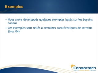 Exemples


• Nous avons développés quelques exemples basés sur les besoins
  connus
• Les exemples sont reliés à certaines caratéristiques de terrains
  (bloc 04)
 