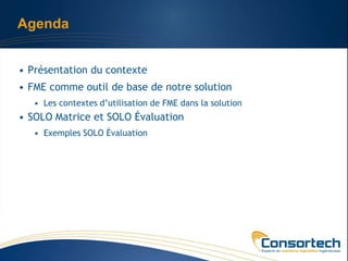 Agenda


• Présentation du contexte
• FME comme outil de base de notre solution
   • Les contextes d’utilisation de FME dans la solution
• SOLO Matrice et SOLO Évaluation
   • Exemples SOLO Évaluation
 