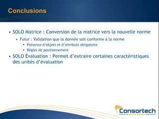 Conclusions


• SOLO Matrice : Conversion de la matrice vers la nouvelle norme
   • Futur : Validation que la donnée soit conforme à la norme
       Présence d’objets et d’attributs obligatoire
       Règles de positionnement
• SOLO Évaluation : Permet d’extraire certaines caractéristiques
  des unités d’évaluation
 