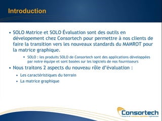 Introduction


• SOLO Matrice et SOLO Évaluation sont des outils en
  dévelopement chez Consortech pour permettre à nos clients de
  faire la transition vers les nouveaux standards du MAMROT pour
  la matrice graphique.
        SOLO : les produits SOLO de Consortech sont des applications développées
         par notre équipe et sont basées sur les logiciels de nos fournisseurs
• Nous traitons 2 aspects du nouveau rôle d’évaluation :
   • Les caractéristiques du terrain
   • La matrice graphique
 