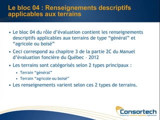 Le bloc 04 : Renseignements descriptifs
applicables aux terrains

• Le bloc 04 du rôle d’évaluation contient les renseignements
  descriptifs applicables aux terrains de type “général” et
  “agricole ou boisé”
• Ceci correspond au chapitre 3 de la partie 2C du Manuel
  d’évaluation foncière du Québec – 2012
• Les terrains sont catégorisés selon 2 types principaux :
   • Terrain “général”
   • Terrain “agricole ou boisé”
• Les renseignements varient selon ces 2 types de terrains.
 
