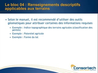 Le bloc 04 : Renseignements descriptifs
applicables aux terrains

• Selon le manuel, il est recommendé d’utiliser des outils
  géomatiques pour attribuer certaines des informations requises
   • Exemple : Indice topographique des terrains agricoles (classification des
     pentes)
   • Exemple : Potentiel agricole
   • Exemple : Forme du lot
 
