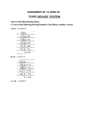 ASSIGNMENT OF 16 APRIL’20
TOPIC: BINARY SYSTEM
Answer the following Questions.
i. Convert the following Decimalnumbers into Binary number system.
(a) 84 = ( 1010010 )2
(b) 43 = ( 101011 )2
( c) 68 = ( 100100 )2
 