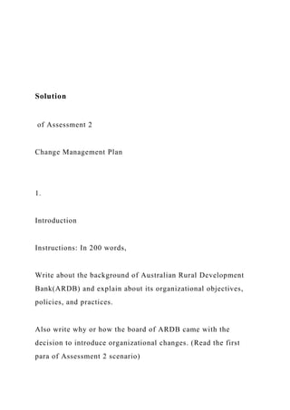 Solution
of Assessment 2
Change Management Plan
1.
Introduction
Instructions: In 200 words,
Write about the background of Australian Rural Development
Bank(ARDB) and explain about its organizational objectives,
policies, and practices.
Also write why or how the board of ARDB came with the
decision to introduce organizational changes. (Read the first
para of Assessment 2 scenario)
 