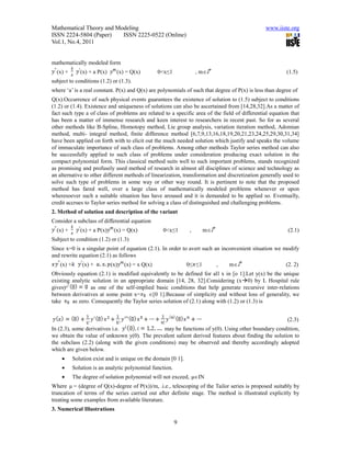 Mathematical Theory and Modeling                                                               www.iiste.org
ISSN 2224-5804 (Paper)    ISSN 2225-0522 (Online)
Vol.1, No.4, 2011


mathematically modeled form
  (x) +       (x) + a P(x)     (x) = Q(x)         0<x≤1             , m                                 (1.5)
subject to conditions (1.2) or (1.3).
where ‘a’ is a real constant. P(x) and Q(x) are polynomials of such that degree of P(x) is less than degree of
Q(x).Occurrence of such physical events guarantees the existence of solution to (1.5) subject to conditions
(1.2) or (1.4). Existence and uniqueness of solutions can also be ascertained from [14,28,32].As a matter of
fact such type a of class of problems are related to a specific area of the field of differential equation that
has been a matter of immense research and keen interest to researchers in recent past. So for as several
other methods like B-Spline, Homotopy method, Lie group analysis, variation iteration method, Adomian
method, multi- integral method, finite difference method [6,7,9,13,16,18,19,20,21,23,24,25,29,30,31,34]
have been applied on forth with to elicit out the much needed solution which justify and speaks the volume
of immaculate importance of such class of problems. Among other methods Taylor series method can also
be successfully applied to such class of problems under consideration producing exact solution in the
compact polynomial form. This classical method suits well to such important problems, stands recognized
as promising and profusely used method of research in almost all disciplines of science and technology as
an alternative to other different methods of linearization, transformation and discretization generally used to
solve such type of problems in some way or other way round. It is pertinent to note that the proposed
method has fared well, over a large class of mathematically modeled problems whenever or upon
wheresoever such a suitable situation has have aroused and it is demanded to be applied so. Eventually,
credit accrues to Taylor series method for solving a class of distinguished and challenging problems.
2. Method of solution and description of the variant
Consider a subclass of differential equation
  (x) +       (x) + a P(x)    (x) = Q(x)           0<x≤1        ,      m                                (2.1)
Subject to condition (1.2) or (1.3)
Since x=0 is a singular point of equation (2.1). In order to avert such an inconvenient situation we modify
and rewrite equation (2.1) as follows
   (x) +       (x) +         (x)   (x) = x Q(x)                0≤ ≤1        ,   m                       (2. 2)
Obviously equation (2.1) is modified equivalently to be defined for all x in [o 1].Let y(x) be the unique
existing analytic solution in an appropriate domain [14, 28, 32].Considering (x0) by L Hospital rule
gives            as one of the self-implied basic conditions that help generate recursive inter-relations
between derivatives at some point x=      [0 1].Because of simplicity and without loss of generality, we
take     as zero. Consequently the Taylor series solution of (2.1) along with (1.2) or (1.3) is


                                                                                                         (2.3)
In (2.3), some derivatives i.e.                may be functions of y(0). Using other boundary condition,
we obtain the value of unknown y(0). The prevalent salient derived features about finding the solution to
the subclass (2.2) (along with the given conditions) may be observed and thereby accordingly adopted
which are given below.
          Solution exist and is unique on the domain [0 1].
          Solution is an analytic polynomial function.
          The degree of solution polynomial will not exceed, µIN
Where µ = (degree of Q(x)-degree of P(x))/m, .i.e., telescoping of the Tailor series is proposed suitably by
truncation of terms of the series carried out after definite stage. The method is illustrated explicitly by
treating some examples from available literature.
3. Numerical Illustrations

                                                          9
 