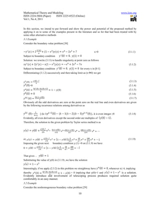 Mathematical Theory and Modeling                                                                 www.iiste.org
ISSN 2224-5804 (Paper)    ISSN 2225-0522 (Online)
Vol.1, No.4, 2011


In this section, we intend to put forward and show the power and potential of the proposed method by
applying it on to some of the examples present in the literature and so for that had been treated with by
some other alternative methods
3.1 Example
Consider the boundary value problem [30]


                                                                        x>0                            (3.1.1)
Subject to boundary condition
Solution: we rewrite (3.11) to handle singularity at point zero as follows
                                                                                                        (3.1.2)
Subject to boundary condition                             for every x in [0 1]
Differentiating (3.1.2) successively and then taking limit as (x0) we get


                                                                                                        (3.1.3)
      =0                                                                                                (3.1.4)
                                                                                                        (3.1.5)
                                                                                                        (3.1.6)
                                                                                                        (3.1.7)
Obviously all the odd derivatives are zero at the point zero on the real line and even derivatives are given
by the following recurrence relations among derivatives as


          =     [ (k-1)                                             ]., k is even integer ≥8            (3.1.8)
Evidently, all even derivatives except the second order are multiples of
Therefore, the solution to the given problem by Taylor series method is as


                          +            +


or                                                                                                     (3.1.9)
Imposing the given next       boundary condition y (1) =0 on (3.1.9) we have
                                                      ]


That gives
Substituting the value of y(0) in (3.1.9) ,we have the solution


Interestingly, if we apply (2.3.2) to this problem we straightway have               , whenever n≥ 4, implying
thereby                              = 0 implying that y(0)=1 and             is a solution.
Evidently introduce and involvement of telescoping process produces required solution quite
comfortably in an easy manner.
3.2 Example
Consider the nonhomogeneous boundary value problem [29]

                                                      10
 