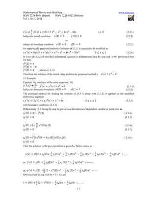 Mathematical Theory and Modeling                                                                   www.iiste.org
ISSN 2224-5804 (Paper)    ISSN 2225-0522 (Online)
Vol.1, No.4, 2011



  ( )                                                                                x                    (3.2.1)
Subject to initial condition                                                                             (3.2.2)
                                                  or
subject to boundary condition                                                                            (3.2.3)
for applying the proposed method of solution (63.2.1) is required to be modified as
                                                                                                         (3.2.4)
In view of (3.2.2) if modified differential equation is differentiated step by step and (x 0) performed then
we have



               , whenever n >4
Therefore the solution of the initial value problem by proposed method is                      .
3.3 Example
Consider the nonlinear differential equation [30]
                                                                                                          (3.3.1)
Subject to boundary condition                                                                            (3.3.2)
The proposed method for finding the solution of (3.3.1) along with (3.3.2) is applied on the modified
differential equation
                                                                                                         (3.3.3)
with boundary conditions (3.3.2)
Differentiate (3.3.3) step by step to get various derivatives of dependent variable at point zero as
                                                                                                        (3.3.4)
                                                                                                        (3.3.5)


                                                                                                        (3.3.6)
                                                                                                        (3.3.7)


                                                                                                       (3.3.8)


Then the solution to the given problem is given by Tailors series as


                          +               +                 +                    +       +           +……


or,                                +                   +              + ------


or,                                       +                +                 +------
Obviously on taking limit (x           we get


                               +              +            +-------

                                                            11
 