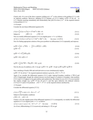 Mathematical Theory and Modeling                                                                www.iiste.org
ISSN 2224-5804 (Paper)    ISSN 2225-0522 (Online)
Vol.1, No.4, 2011


Clearly y(0) =0 is root of the above equation yielding y(x) =   as the solution to the problem (3.3.1) with
its imposed condition. Moreover, adopting (2.3.2) instantly on (3.3.1) implies                  for all   (n
      ) thereby asserting immediately and immaculately that y(0)=0 to have y=       as the required solution
to the problem (3.3.1).
3.4 Example
Consider the non-linear differential equation [35]


                                                                                                       (3.4.1)
Subject to                                                                                             (3.4.2)
Now we modify differential equation (3.4.1) at singular point              as follows
                                                               for every                               (3.4.3)
Now for finding appropriate solution of the given problem we differentiate (3.4.3) repeatedly and stepwise.


                           =                                                                           (3.4.4)
                                                                                                       (3.4.5)


                                                                                                       (3.4.6)

                                                                                                      (3.4.7)



                                                                                                       (3.4.8)

Now by the use of condition y (0) =2 we get                        =0 and          =        =   =0

Now vanishing of fourth, fifth and sixth derivatives at zero simultaneously implies
             for all n   . So required analytical solution is given by                  .
Again if we consider the differential equation (3.4.1) under imposed boundary condition              =0 and
     =3.Surprisingly, though the solution process involved inquest of solution to boundary value problem
(3.4.1) and (3.4.2) appears to be quite tedious and cumbersome. But indeed, by use of (2.3.2) as an essential
fact implies straight way                 for all (n    ) and that upon induction into deduced relations
(3.4.5),(3.4.7) and (3.4.6) produces                   as the required solution satisfactorily.
3.5 Example
Consider the differential equation [17,21]


                                                                                                       (3.5.1)
Subject to the boundary conditions
                                                                                                      (3.5.2)
Clearly x=0 is the singular point of the differential equation (3.5.1) consequently, we modify the differential
equation (3.5.1) at singular point         as follows
                                                 for every                                             (3.5.3)
As of now, differentiating (3.5.3) recursively and taking (x       we get


                                                       12
 