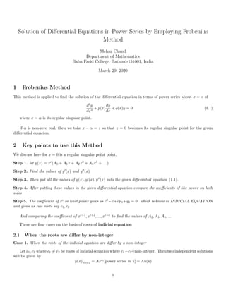 Solution of Diﬀerential Equations in Power Series by Employing Frobenius
Method
Mehar Chand
Department of Mathematics
Baba Farid College, Bathind-151001, India
March 29, 2020
1 Frobenius Method
This method is applied to ﬁnd the solution of the diﬀerential equation in terms of power series about x = α of
d2y
dx2
+ p(x)
dy
dx
+ q(x)y = 0 (1.1)
where x = α is its regular singular point.
If α is non-zero real, then we take x − α = z so that z = 0 becomes its regular singular point for the given
diﬀerential equation.
2 Key points to use this Method
We discuss here for x = 0 is a regular singular point point.
Step 1. let y(x) = xc(A0 + A1x + A2x2 + A3x3 + ....)
Step 2. Find the values of y (x) and y (x)
Step 3. Then put all the values of y(x), y (x), y (x) into the given diﬀerential equation (1.1).
Step 4. After putting these values in the given diﬀerential equation compare the coeﬃcients of like power on both
sides
Step 5. The coeﬃcient of xc or least power gives us c2 −c+cp0 +q0 = 0. which is know as INDICIAL EQUATION
and gives us two roots say c1, c2
And comparing the coeﬃcient of xc+1, xc+2, ..., xc+k to ﬁnd the values of A2, A3, A4, ...
There are four cases on the basis of roots of indicial equation
2.1 When the roots are diﬀer by non-integer
Case 1. When the roots of the indicial equation are diﬀer by a non-integer
Let c1, c2 where c1 = c2 be roots of indicial equation where c1−c2=non-integer. Then two independent solutions
will be given by
y(x)|c=c1
= Axc1
[power series in x] = Au(x)
1
 