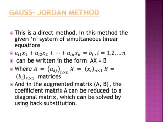  This is a direct method. In this method the
given ‘n’ system of simultaneous linear
equations
 𝑎𝑖1 𝑥1 + 𝑎𝑖2 𝑥2 + ⋯ + 𝑎𝑖𝑛 𝑥 𝑛 = 𝑏𝑖 , 𝑖 = 1,2, … 𝑛
 can be written in the form AX = B
 Where 𝐴 = 𝑎𝑖𝑗 𝑛×𝑛
𝑋 = 𝑥𝑖 𝑛×1 𝐵 =
𝑏𝑖 𝑛×1 matrices
 And in the augmented matrix (A, B), the
coefficient matrix A can be reduced to a
diagonal matrix, which can be solved by
using back substitution.
 