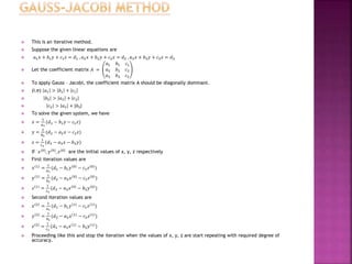  This is an iterative method.
 Suppose the given linear equations are
 𝑎1 𝑥 + 𝑏1 𝑦 + 𝑐1 𝑧 = 𝑑1 , 𝑎2 𝑥 + 𝑏2 𝑦 + 𝑐2 𝑧 = 𝑑2 , 𝑎3 𝑥 + 𝑏3 𝑦 + 𝑐3 𝑧 = 𝑑3
 Let the coefficient matrix 𝐴 =
𝑎1 𝑏1 𝑐1
𝑎2 𝑏2 𝑐2
𝑎3 𝑏3 𝑐3
 To apply Gauss – Jacobi, the coefficient matrix A should be diagonally dominant.
 (i.e) 𝑎1 > 𝑏1 + 𝑐1
 𝑏2 > 𝑎2 + 𝑐2
 𝑐3 > 𝑎3 + |𝑏3|
 To solve the given system, we have
 𝑥 =
1
𝑎1
(𝑑1 − 𝑏1 𝑦 − 𝑐1 𝑧)
 𝑦 =
1
𝑏2
(𝑑2 − 𝑎2 𝑥 − 𝑐2 𝑧)
 𝑧 =
1
𝑐3
(𝑑3 − 𝑎3 𝑥 − 𝑏3 𝑦)
 If 𝑥(0), 𝑦(0), 𝑧(0) are the initial values of x, y, z respectively
 First iteration values are
 𝑥 1 =
1
𝑎1
(𝑑1 − 𝑏1 𝑦 0 − 𝑐1 𝑧 0 )
 𝑦 1 =
1
𝑏2
(𝑑2 − 𝑎2 𝑥 0 − 𝑐2 𝑧 0 )
 𝑧 1 =
1
𝑐3
(𝑑3 − 𝑎3 𝑥 0 − 𝑏3 𝑦 0 )
 Second iteration values are
 𝑥 2 =
1
𝑎1
(𝑑1 − 𝑏1 𝑦 1 − 𝑐1 𝑧 1 )
 𝑦 2 =
1
𝑏2
(𝑑2 − 𝑎2 𝑥 1 − 𝑐2 𝑧 1 )
 𝑧 2 =
1
𝑐3
(𝑑3 − 𝑎3 𝑥 1 − 𝑏3 𝑦 1 )
 Proceeding like this and stop the iteration when the values of x, y, z are start repeating with required degree of
accuracy.
 