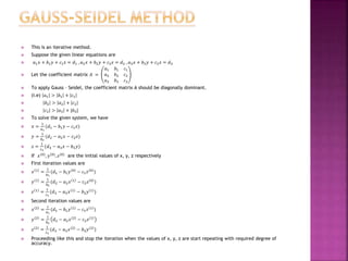  This is an iterative method.
 Suppose the given linear equations are
 𝑎1 𝑥 + 𝑏1 𝑦 + 𝑐1 𝑧 = 𝑑1 , 𝑎2 𝑥 + 𝑏2 𝑦 + 𝑐2 𝑧 = 𝑑2 , 𝑎3 𝑥 + 𝑏3 𝑦 + 𝑐3 𝑧 = 𝑑3
 Let the coefficient matrix 𝐴 =
𝑎1 𝑏1 𝑐1
𝑎2 𝑏2 𝑐2
𝑎3 𝑏3 𝑐3
 To apply Gauss – Seidel, the coefficient matrix A should be diagonally dominant.
 (i.e) 𝑎1 > 𝑏1 + 𝑐1
 𝑏2 > 𝑎2 + 𝑐2
 𝑐3 > 𝑎3 + |𝑏3|
 To solve the given system, we have
 𝑥 =
1
𝑎1
(𝑑1 − 𝑏1 𝑦 − 𝑐1 𝑧)
 𝑦 =
1
𝑏2
(𝑑2 − 𝑎2 𝑥 − 𝑐2 𝑧)
 𝑧 =
1
𝑐3
(𝑑3 − 𝑎3 𝑥 − 𝑏3 𝑦)
 If 𝑥(0), 𝑦(0), 𝑧(0) are the initial values of x, y, z respectively
 First iteration values are
 𝑥 1 =
1
𝑎1
(𝑑1 − 𝑏1 𝑦 0 − 𝑐1 𝑧 0 )
 𝑦 1 =
1
𝑏2
(𝑑2 − 𝑎2 𝑥 1 − 𝑐2 𝑧 0 )
 𝑧 1 =
1
𝑐3
(𝑑3 − 𝑎3 𝑥 1 − 𝑏3 𝑦 1 )
 Second iteration values are
 𝑥 2 =
1
𝑎1
(𝑑1 − 𝑏1 𝑦 1 − 𝑐1 𝑧 1 )
 𝑦 2 =
1
𝑏2
𝑑2 − 𝑎2 𝑥 2 − 𝑐2 𝑧 1
 𝑧 2 =
1
𝑐3
(𝑑3 − 𝑎3 𝑥 2 − 𝑏3 𝑦 2 )
 Proceeding like this and stop the iteration when the values of x, y, z are start repeating with required degree of
accuracy.
 