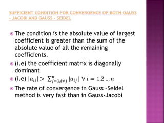  The condition is the absolute value of largest
coefficient is greater than the sum of the
absolute value of all the remaining
coefficients.
 (i.e) the coefficient matrix is diagonally
dominant
 (i.e) 𝑎𝑖𝑖 > 𝑗=1,𝑖≠𝑗
𝑛
|𝑎𝑖𝑗| ∀ 𝑖 = 1,2 … 𝑛
 The rate of convergence in Gauss –Seidel
method is very fast than in Gauss-Jacobi
 