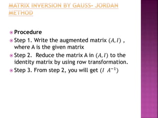  Procedure
 Step 1. Write the augmented matrix (𝐴, 𝐼) ,
where A is the given matrix
 Step 2. Reduce the matrix A in (𝐴, 𝐼) to the
identity matrix by using row transformation.
 Step 3. From step 2, you will get (𝐼 𝐴−1
)
 