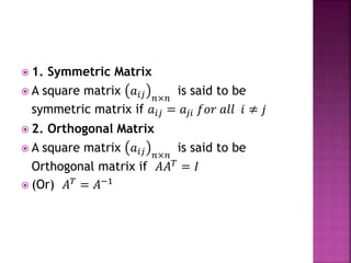  1. Symmetric Matrix
 A square matrix 𝑎𝑖𝑗 𝑛×𝑛
is said to be
symmetric matrix if 𝑎𝑖𝑗 = 𝑎𝑗𝑖 𝑓𝑜𝑟 𝑎𝑙𝑙 𝑖 ≠ 𝑗
 2. Orthogonal Matrix
 A square matrix 𝑎𝑖𝑗 𝑛×𝑛
is said to be
Orthogonal matrix if 𝐴𝐴 𝑇
= 𝐼
 (Or) 𝐴 𝑇 = 𝐴−1
 