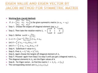  Working Rule (Jacobi Method)
 If 𝐴 =
𝑎11 𝑎12 𝑎13
𝑎21 𝑎22 𝑎23
𝑎31 𝑎32 𝑎33
is the given symmetric matrix (𝑖𝑒. 𝑎𝑖𝑗 = 𝑎𝑗𝑖)
 Step 1. Choose the largest off diagonal element (say 𝑎13)
 Step 2. Then take the rotation matrix 𝑆1 =
𝑐𝑜𝑠𝜃 0 −𝑠𝑖𝑛𝜃
0 1 0
𝑠𝑖𝑛𝜃 0 𝑐𝑜𝑠𝜃
 Step 3. Define 𝑡𝑎𝑛2𝜃 =
2𝑎13
𝑎11−𝑎33
 𝑖. 𝑒 𝜃 =
1
2
tan−1 2𝑎13
𝑎11−𝑎33
𝑖𝑓 𝑎11 ≠ 𝑎33
 (or) 𝜃 =
𝜋
4
𝑖𝑓 𝑎11 = 𝑎33 & 𝑎12 > 0
 (or) 𝜃 = −
𝜋
4
𝑖𝑓 𝑎11 = 𝑎33 & 𝑎12 < 0
 Step 4. Substitute 𝜃 value in 𝑆1
 Step 5. Find 𝐴1 = 𝑆1
−1
𝐴𝑆1 = 𝑆1
𝑇
𝐴 𝑆1
 Step 6. Again choose the largest off-diagonal element of 𝐴1
 Step 7. Proceed again from Step 2 to step 5 until you get a diagonal matrix 𝐴 𝑛
 The diagonal elements in 𝐴 𝑛 are the Eigen values of A
 Step 8. For Eigen vector , to find the matrix 𝑆 = 𝑆1 𝑆2 . . = 𝑠𝑖𝑗
 The corresponding vectors are 𝑠𝑖1 , 𝑠𝑖2 , 𝑠𝑖3
 