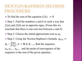  To find the root of the equation 𝑓(𝑥) = 0
 Step 1. Find the numbers a and b in such a way that
𝑓(𝑎) and 𝑓(𝑏) are in opposite signs. (From this we
conclude that there is one real root between a and b)
 Step 2. Choose the initial approximate root as 𝑥0
 Step 3. Using the Newton Raphson’s formula 𝒙𝒊+𝟏 =
𝒙𝒊 −
𝒇 𝒙𝒊
𝒇′ 𝒙 𝒊
, 𝒊 = 𝟎, 𝟏, 𝟐 … ., find the sequence
𝑥0, 𝑥1, … 𝑥 𝑛, . . and the point of convergence of the
sequence is the root of the given equation.
 