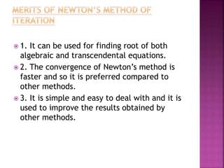  1. It can be used for finding root of both
algebraic and transcendental equations.
 2. The convergence of Newton’s method is
faster and so it is preferred compared to
other methods.
 3. It is simple and easy to deal with and it is
used to improve the results obtained by
other methods.
 