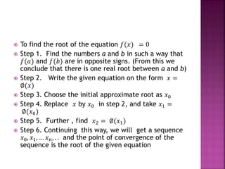  To find the root of the equation 𝑓(𝑥) = 0
 Step 1. Find the numbers a and b in such a way that
𝑓(𝑎) and 𝑓(𝑏) are in opposite signs. (From this we
conclude that there is one real root between a and b)
 Step 2. Write the given equation on the form 𝑥 =
∅(𝑥)
 Step 3. Choose the initial approximate root as 𝑥0
 Step 4. Replace 𝑥 by 𝑥0 in step 2, and take 𝑥1 =
∅(𝑥0)
 Step 5. Further , find 𝑥2 = ∅(𝑥1)
 Step 6. Continuing this way, we will get a sequence
𝑥0, 𝑥1, … 𝑥 𝑛, . . and the point of convergence of the
sequence is the root of the given equation
 