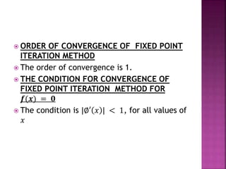  ORDER OF CONVERGENCE OF FIXED POINT
ITERATION METHOD
 The order of convergence is 1.
 THE CONDITION FOR CONVERGENCE OF
FIXED POINT ITERATION METHOD FOR
𝒇(𝒙) = 𝟎
 The condition is |∅′ 𝑥 | < 1, for all values of
𝑥
 