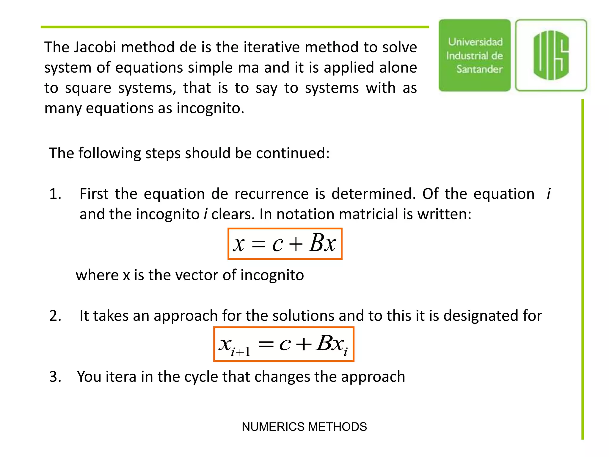 NUMERICS METHODSThe Jacobi method de is the iterative method to solve system of equations simple ma and it is applied alone to square systems, that is to say to systems with as many equations as incognito.The following steps should be continued:  First the equation de recurrence is determined. Of the equation  i and the incognito iclears. In notation matricial is written:        where x is the vector of incognito  It takes an approach for the solutions and to this it is designated for 3.    You itera in the cycle that changes the approach
