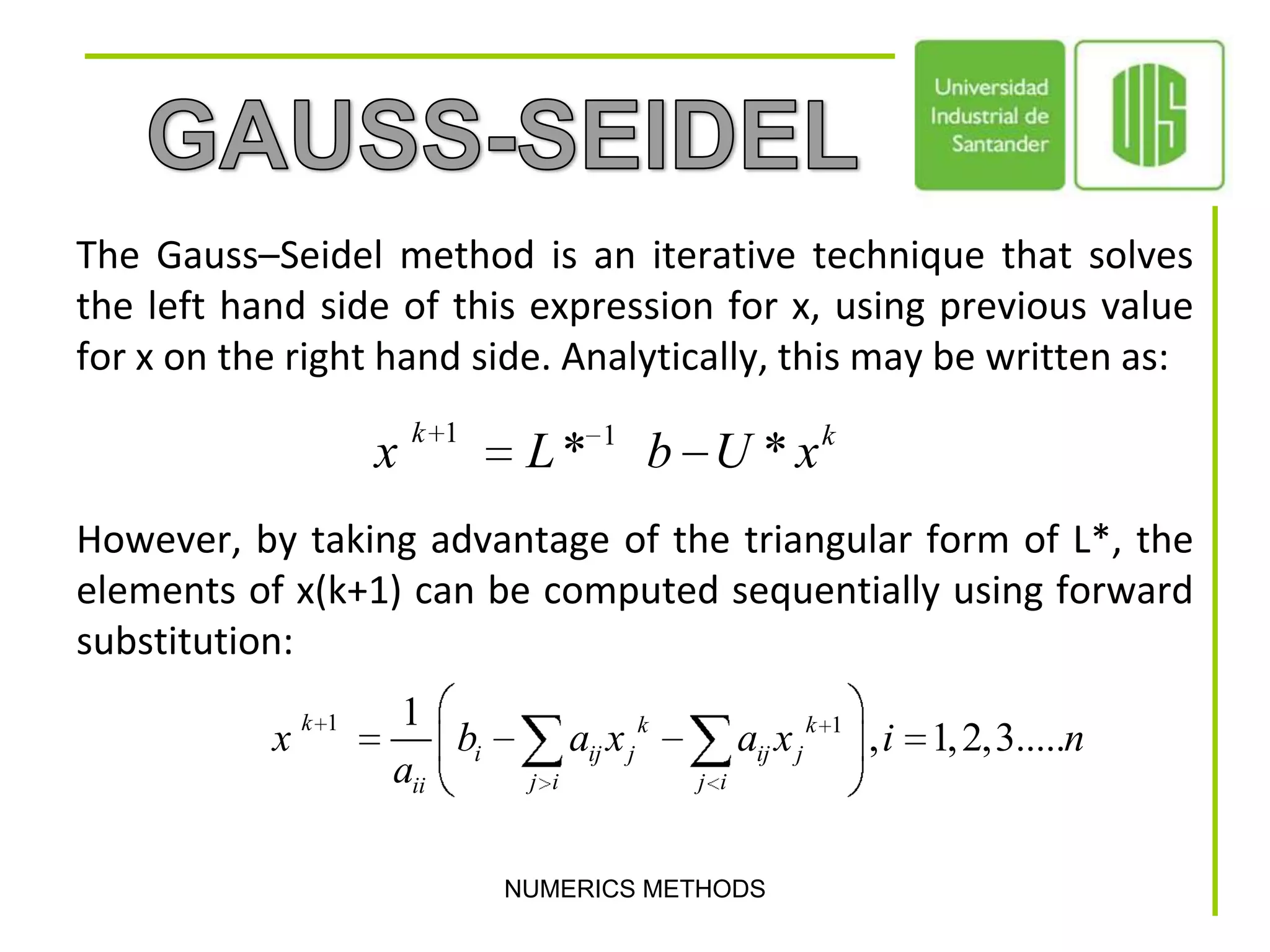 NUMERICS METHODSGAUSS-SEIDELThe Gauss–Seidel method is an iterative technique that solves the left hand side of this expression for x, using previous value for x on the right hand side. Analytically, this may be written as:However, by taking advantage of the triangular form of L*, the elements of x(k+1) can be computed sequentially using forward substitution: