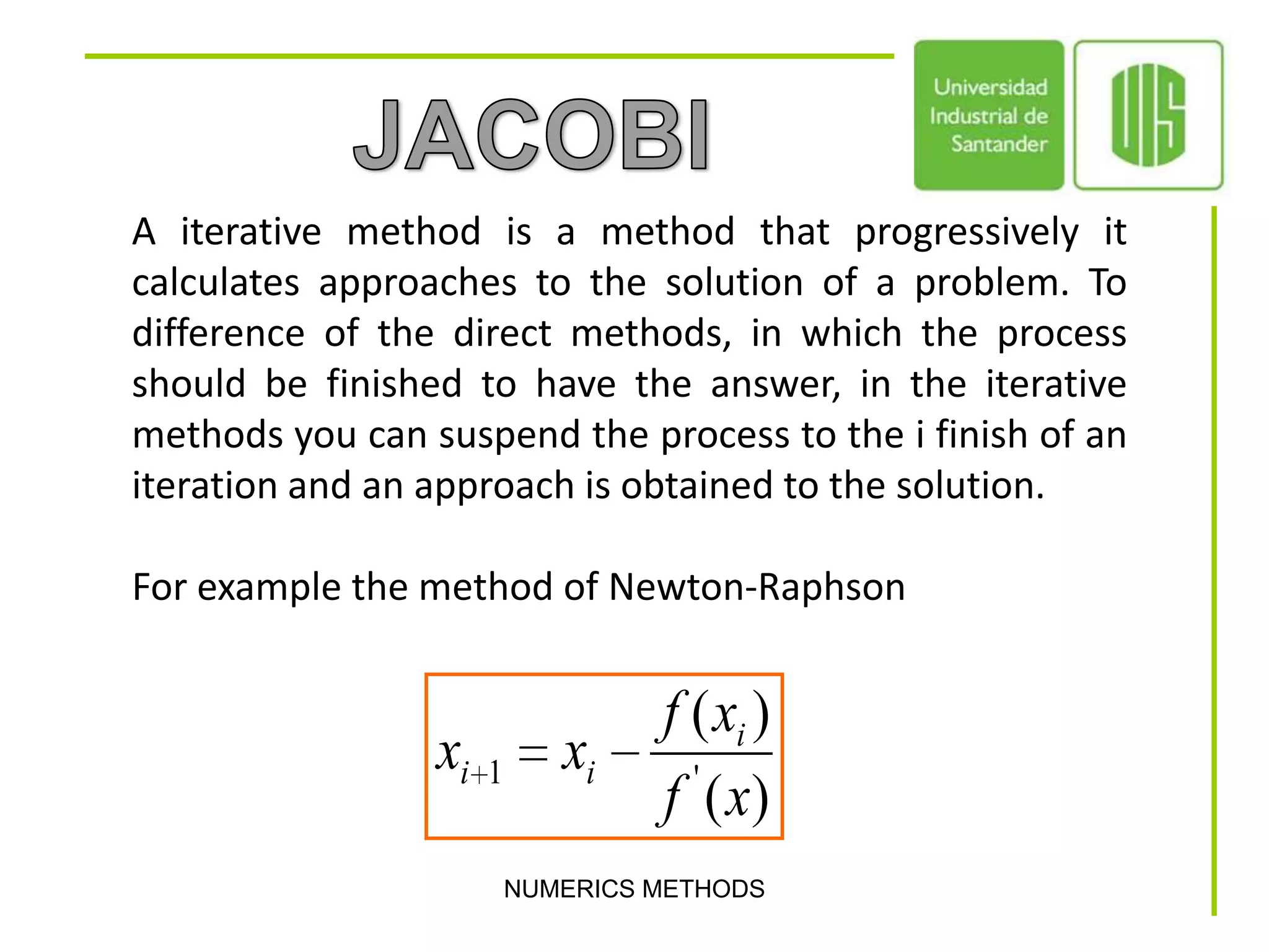 JACOBIA iterative method is a method that progressively it calculates approaches to the solution of a problem. To difference of the direct methods, in which the process should be finished to have the answer, in the iterative methods you can suspend the process to the i finish of an iteration and an approach is obtained to the solution.For example the method of Newton-RaphsonNUMERICS METHODS