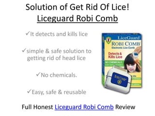 Solution of Get Rid Of Lice!
    Liceguard Robi Comb
 It detects and kills lice

simple & safe solution to
 getting rid of head lice

     No chemicals.

 Easy, safe & reusable

Full Honest Liceguard Robi Comb Review
 