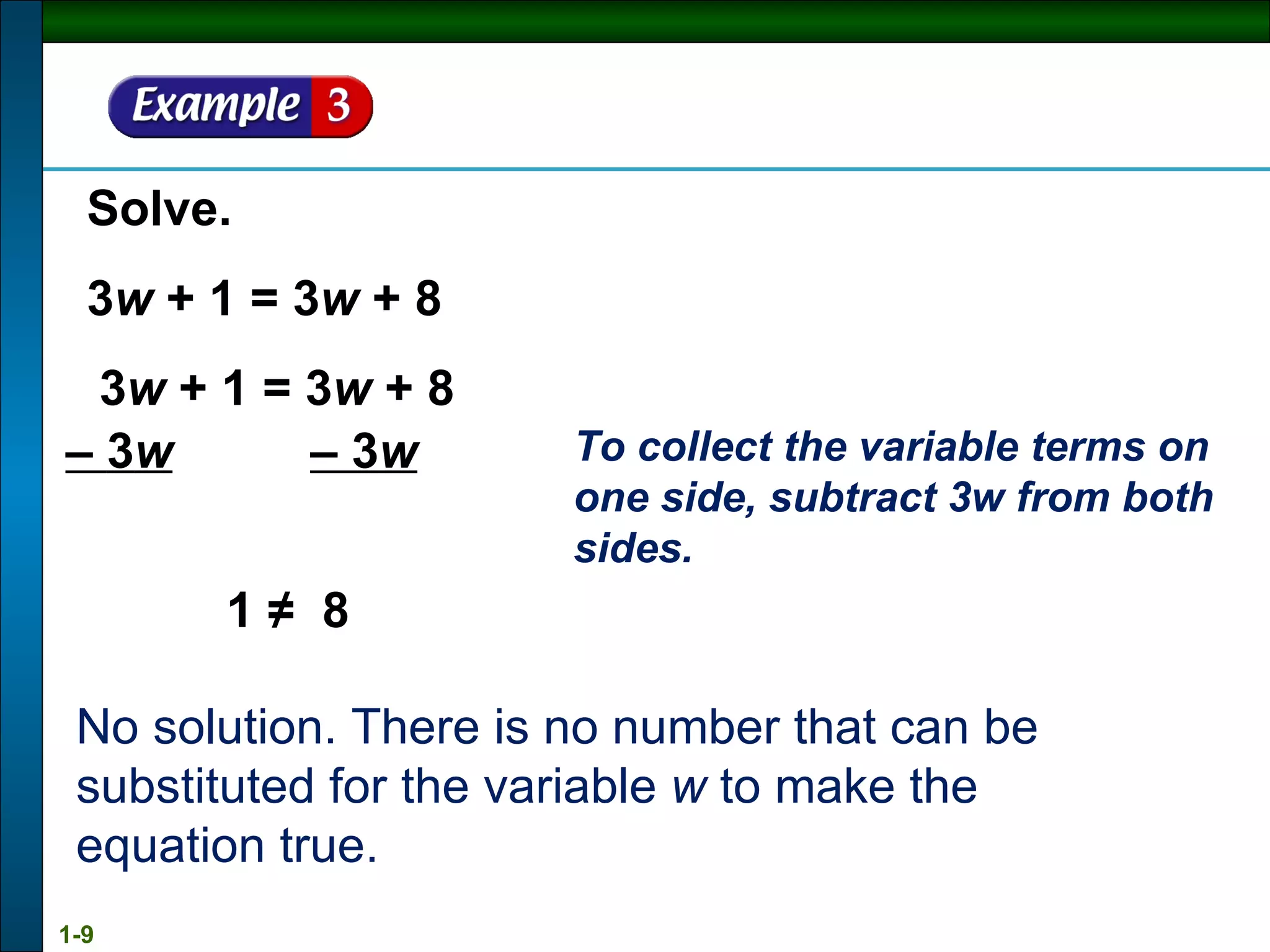 Solve. 3 w  + 1 = 3 w  + 8 1 ≠  8 No solution. There is no number that can be substituted for the variable  w  to make the equation true. 3 w  + 1 = 3 w  + 8 –  3 w   – 3 w To collect the variable terms on one side, subtract 3w from both sides. 