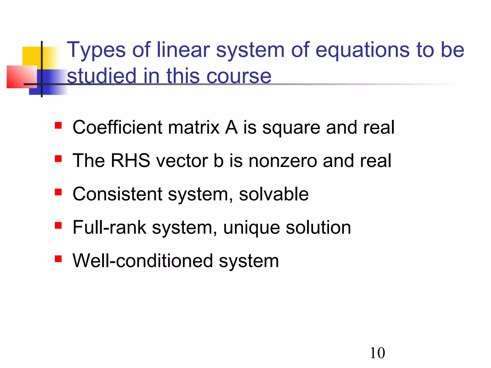 10
Types of linear system of equations to be
studied in this course
 Coefficient matrix A is square and real
 The RHS vector b is nonzero and real
 Consistent system, solvable
 Full-rank system, unique solution
 Well-conditioned system
 