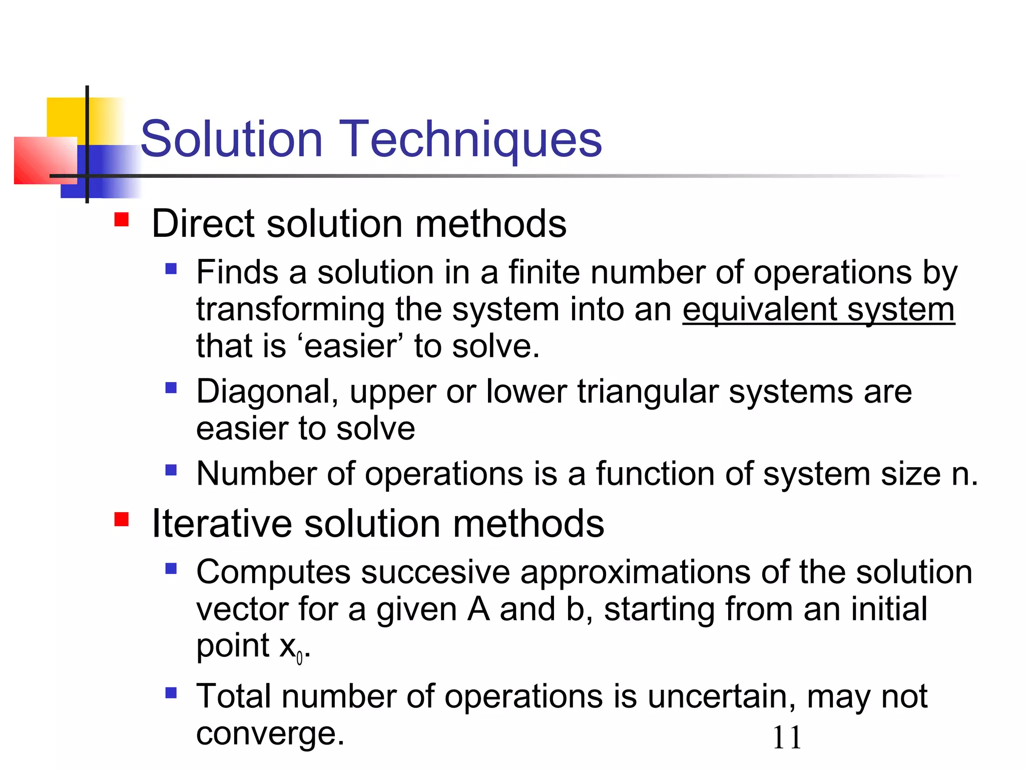 11
Solution Techniques
 Direct solution methods
 Finds a solution in a finite number of operations by
transforming the system into an equivalent system
that is ‘easier’ to solve.
 Diagonal, upper or lower triangular systems are
easier to solve
 Number of operations is a function of system size n.
 Iterative solution methods
 Computes succesive approximations of the solution
vector for a given A and b, starting from an initial
point x0.
 Total number of operations is uncertain, may not
converge.
 